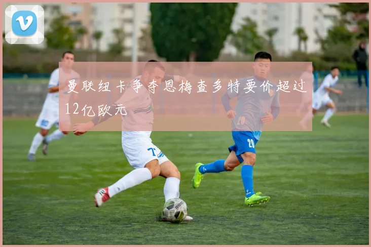 曼联纽卡争夺恩梅查多特要价超过12亿欧元