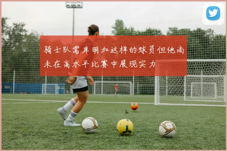 骑士队需库明加这样的球员但他尚未在高水平比赛中展现实力