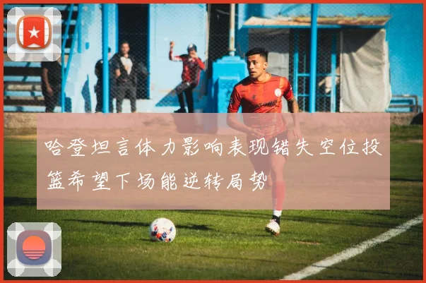 哈登坦言体力影响表现错失空位投篮希望下场能逆转局势