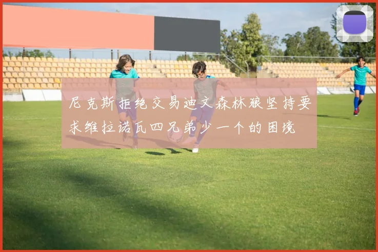 尼克斯拒绝交易迪文森林狼坚持要求维拉诺瓦四兄弟少一个的困境