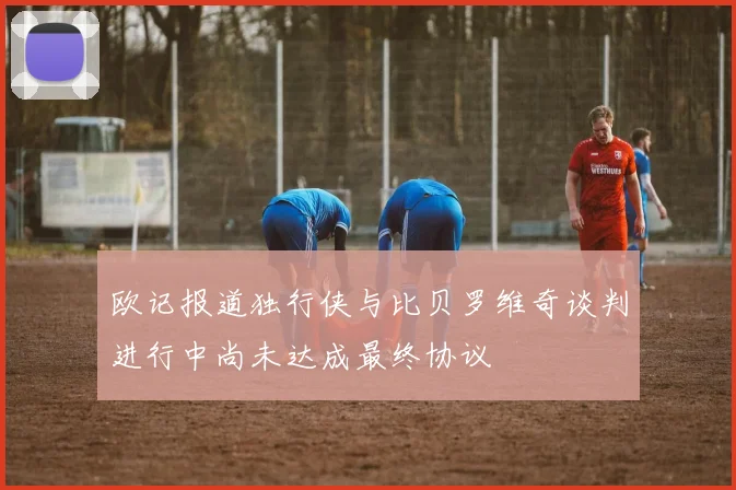 欧记报道独行侠与比贝罗维奇谈判进行中尚未达成最终协议