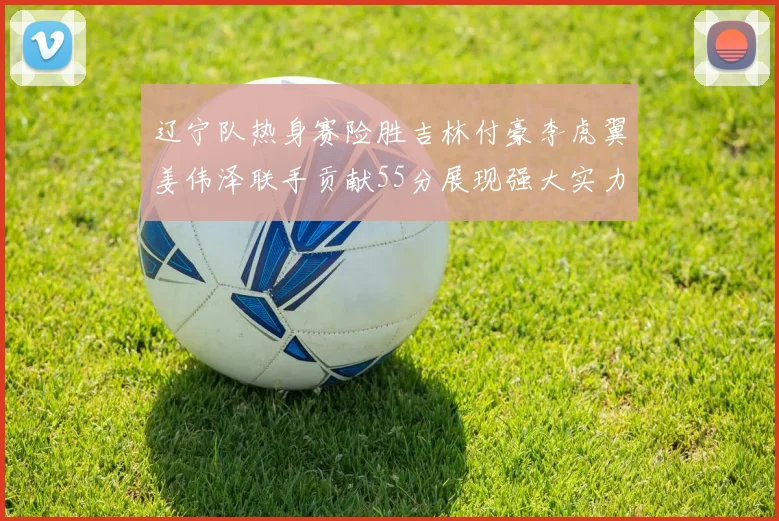 辽宁队热身赛险胜吉林付豪李虎翼姜伟泽联手贡献55分展现强大实力