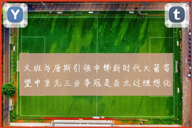 文班与唐斯引领中锋新时代火箭寄望申京无三分争冠是否太过理想化