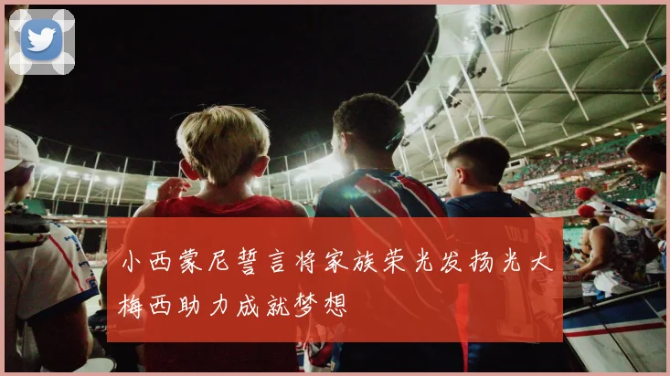 小西蒙尼誓言将家族荣光发扬光大梅西助力成就梦想