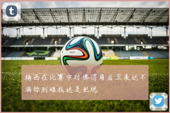 梅西在比赛中对佛得角后卫表达不满称别碰我这是犯规