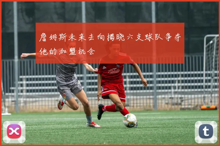 詹姆斯未来去向揭晓六支球队争夺他的加盟机会