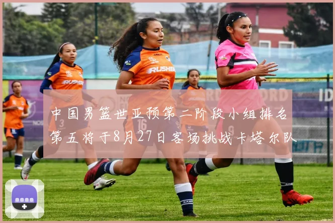 中国男篮世亚预第二阶段小组排名第五将于8月27日客场挑战卡塔尔队