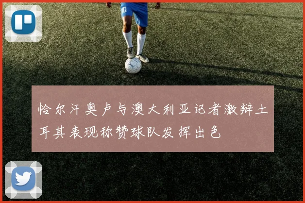 恰尔汗奥卢与澳大利亚记者激辩土耳其表现称赞球队发挥出色