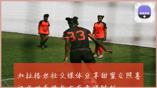 加拉格尔社交媒体分享甜蜜合照喜讯成功求婚与女友幸福时刻