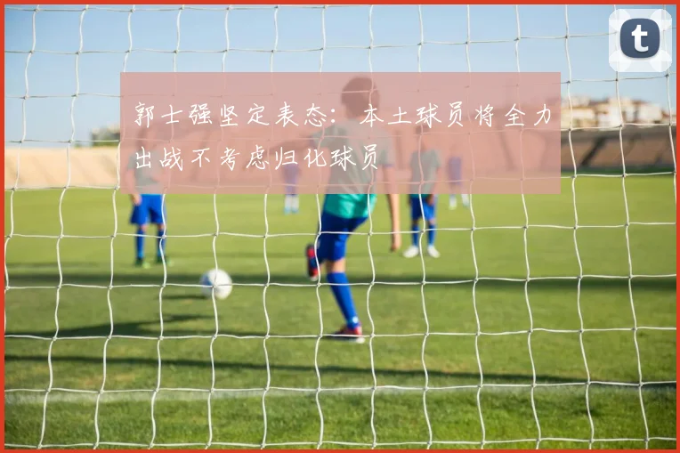 郭士强坚定表态：本土球员将全力出战不考虑归化球员