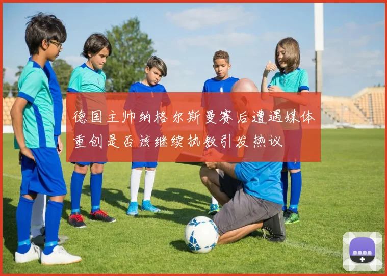 德国主帅纳格尔斯曼赛后遭遇媒体重创是否该继续执教引发热议