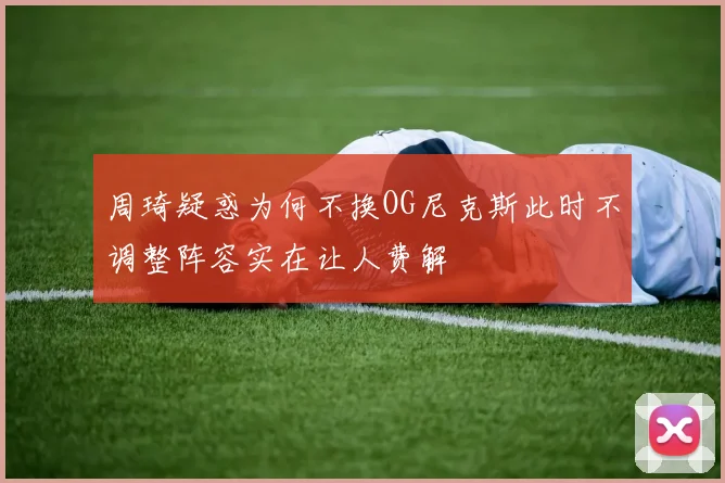 周琦疑惑为何不换OG尼克斯此时不调整阵容实在让人费解