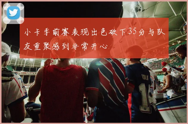 小卡季前赛表现出色砍下35分与队友重聚感到非常开心