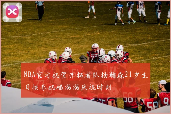 NBA官方祝贺开拓者队杨瀚森21岁生日快乐祝福满满庆祝时刻