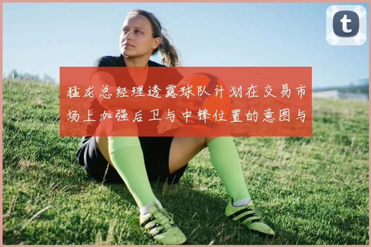 猛龙总经理透露球队计划在交易市场上加强后卫与中锋位置的意图与目标