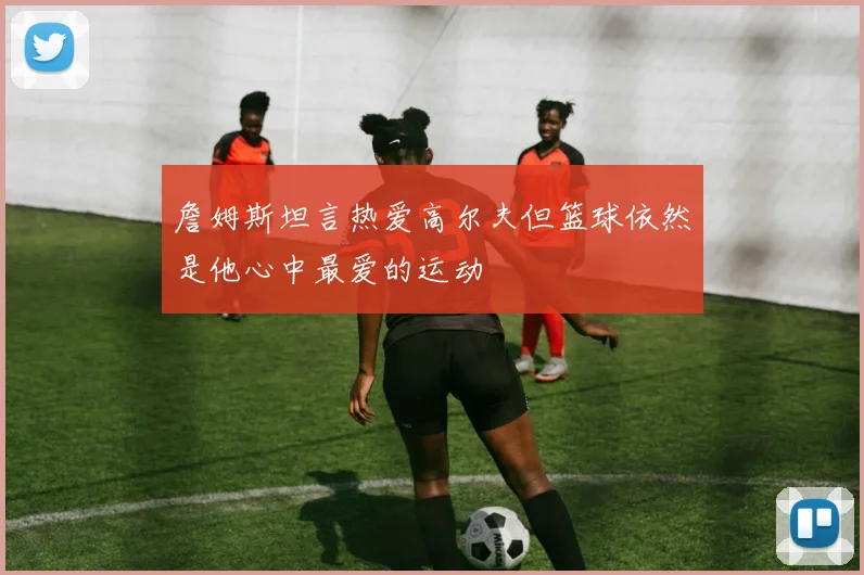 詹姆斯坦言热爱高尔夫但篮球依然是他心中最爱的运动