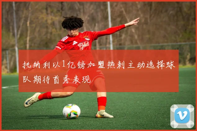 托纳利以1亿镑加盟热刺主动选择球队期待首秀表现