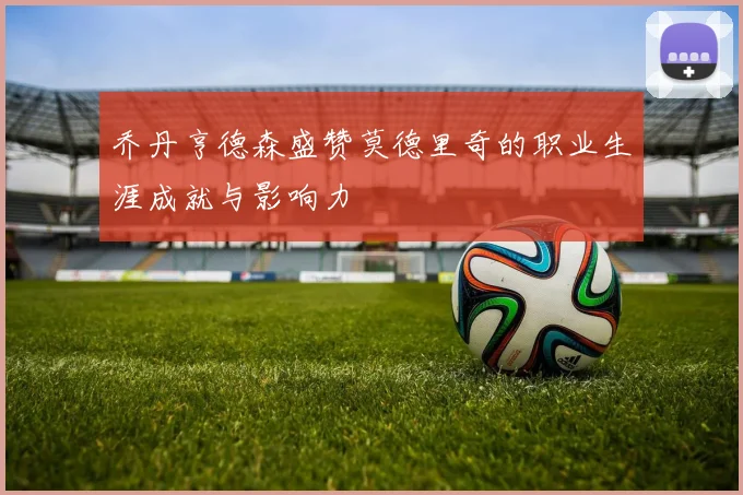 乔丹亨德森盛赞莫德里奇的职业生涯成就与影响力