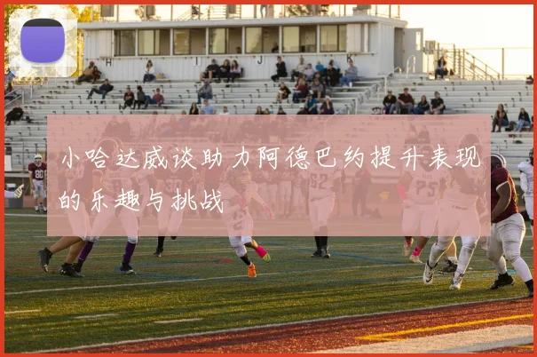 小哈达威谈助力阿德巴约提升表现的乐趣与挑战