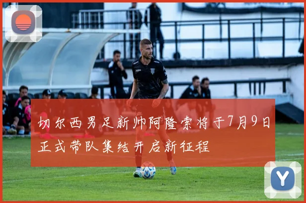 切尔西男足新帅阿隆索将于7月9日正式带队集结开启新征程