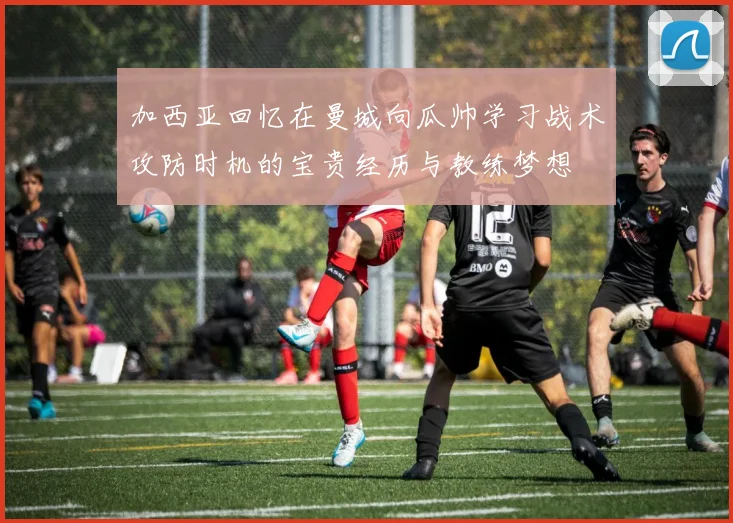 加西亚回忆在曼城向瓜帅学习战术攻防时机的宝贵经历与教练梦想