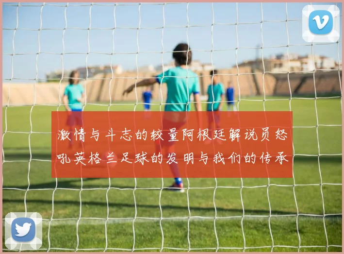 激情与斗志的较量阿根廷解说员怒吼英格兰足球的发明与我们的传承