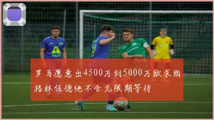 罗马愿意出4500万到5000万欧求购格林伍德他不会无限期等待